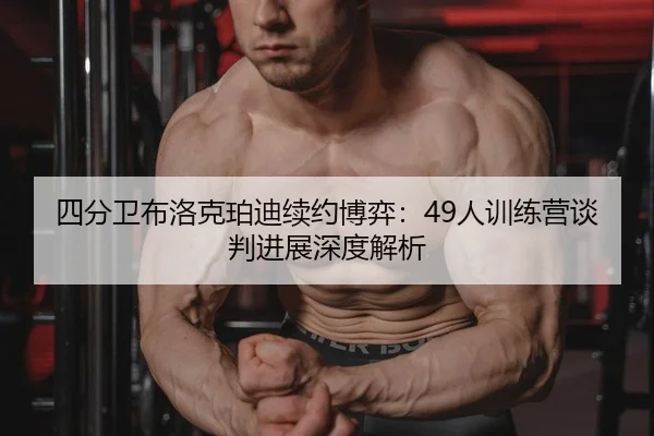 四分卫布洛克珀迪续约博弈：49人训练营谈判进展深度解析